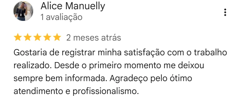 Avaliação de Alice Manuelly no Google, cinco estrelas, 2 meses atrás: Gostaria de registrar minha satisfação com o trabalho realizado. Desde o primeiro momento me deixou sempre bem informada. Agradeço pelo ótimo atendimento e profissionalismo.
