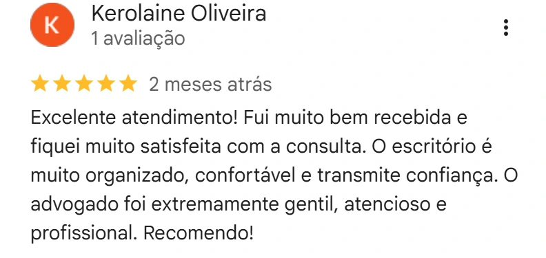 Avaliação de Kerolaine Oliveira no Google, cinco estrelas, 2 meses atrás: Excelente atendimento! Fui muito bem recebida e fiquei muito satisfeita com a consulta. O escritório é muito organizado, confortável e transmite confiança. O advogado foi extremamente gentil, atencioso e profissional. Recomendo!